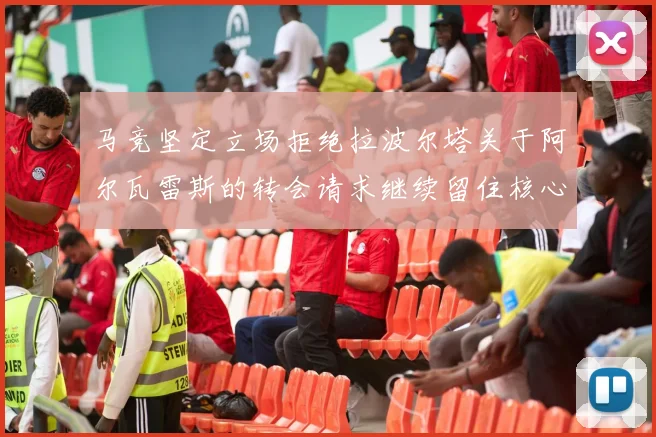 马竞坚定立场拒绝拉波尔塔关于阿尔瓦雷斯的转会请求继续留住核心球员