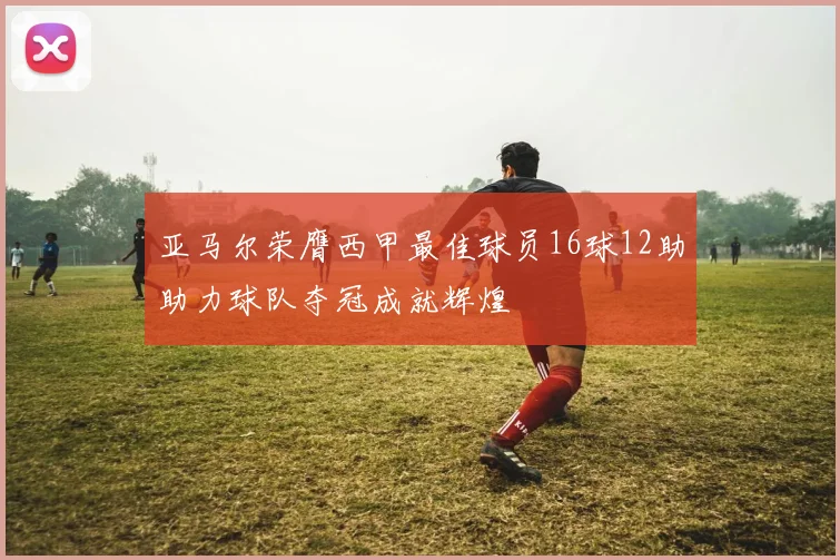 亚马尔荣膺西甲最佳球员16球12助助力球队夺冠成就辉煌