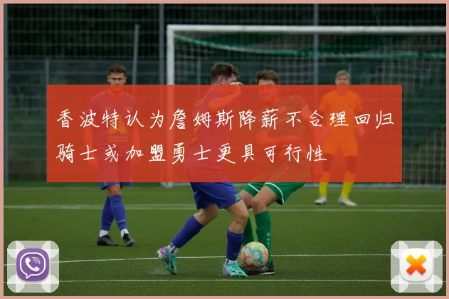 香波特认为詹姆斯降薪不合理回归骑士或加盟勇士更具可行性