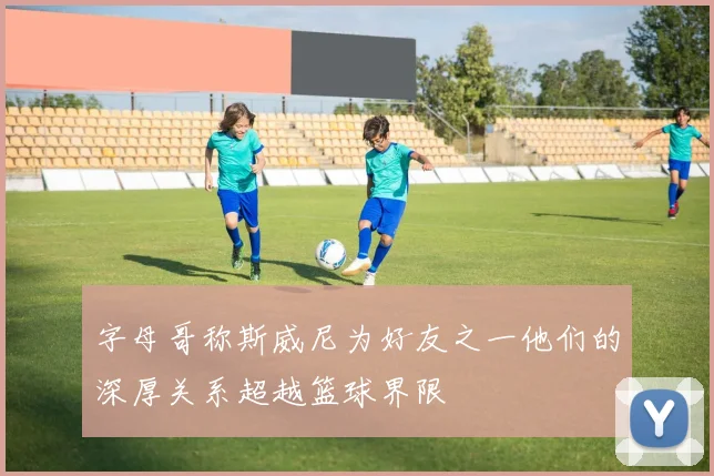 字母哥称斯威尼为好友之一他们的深厚关系超越篮球界限