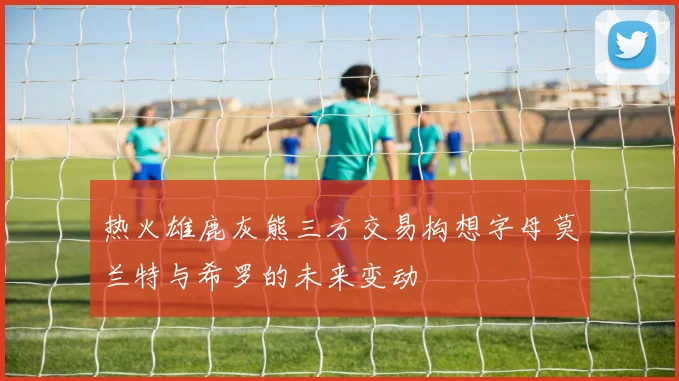 热火雄鹿灰熊三方交易构想字母莫兰特与希罗的未来变动