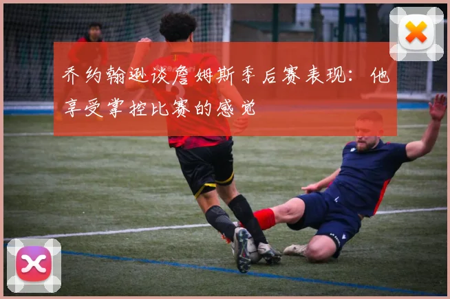 乔约翰逊谈詹姆斯季后赛表现：他享受掌控比赛的感觉