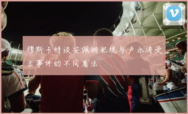 穆斯卡特谈安佩姆犯规与卢永涛受击事件的不同看法