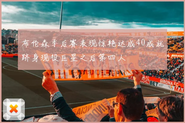 布伦森季后赛表现惊艳达成40成就跻身现役巨星之后第四人