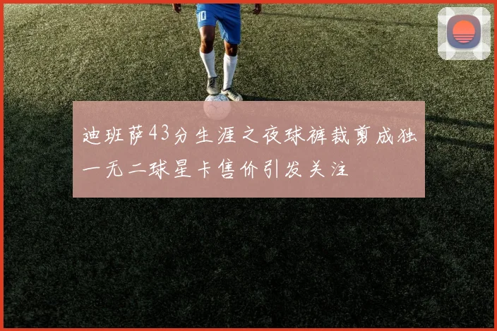 迪班萨43分生涯之夜球裤裁剪成独一无二球星卡售价引发关注