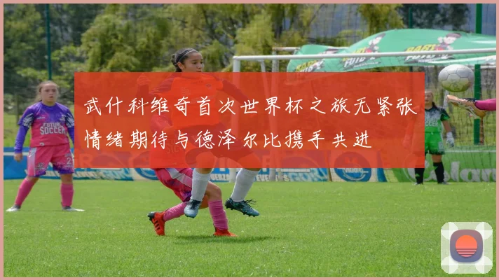 武什科维奇首次世界杯之旅无紧张情绪期待与德泽尔比携手共进