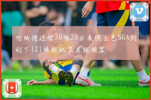伦纳德连续30场20分表现出色SGA则创下121场新纪录差距明显