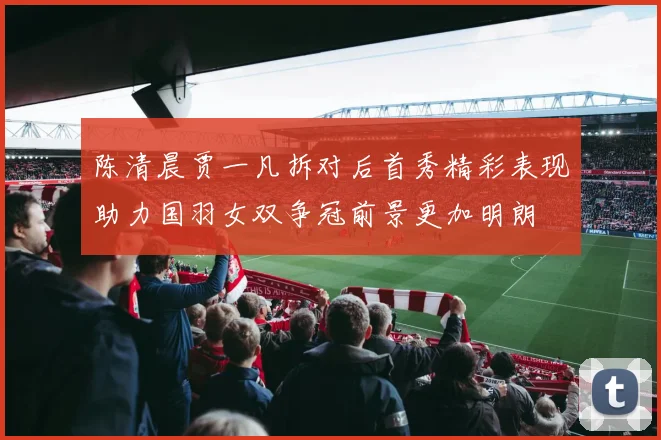 陈清晨贾一凡拆对后首秀精彩表现助力国羽女双争冠前景更加明朗