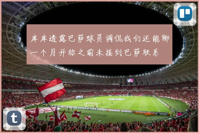 库库透露巴萨球员调侃我们还能聊一个月并称之前未接到巴萨联系