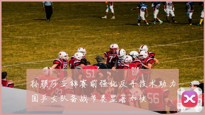 孙颖莎亚锦赛前强化反手技术助力国乒女队备战节奏显著加快